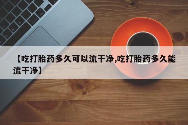 药流药购买联系【吃打胎药多久可以流干净,吃打胎药多久能流干净】