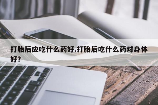 药流药购买联系打胎后应吃什么药好.打胎后吃什么药对身体好？