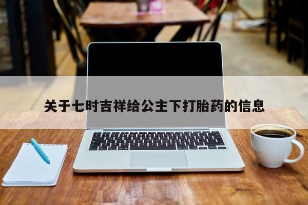 药流药购买联系关于七时吉祥给公主下打胎药的信息