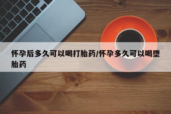 药流药购买联系怀孕后多久可以喝打胎药/怀孕多久可以喝堕胎药