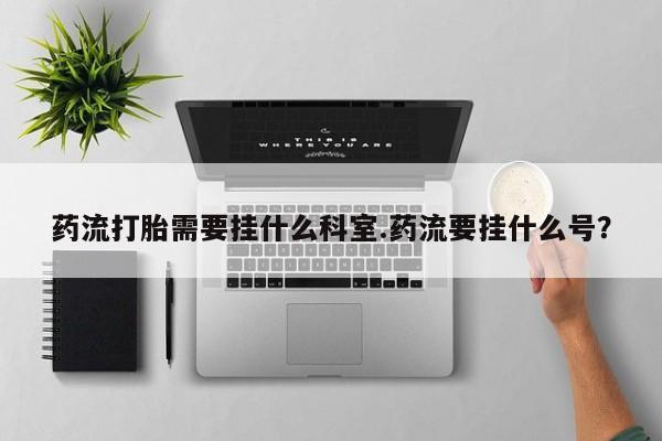 药流药购买联系药流打胎需要挂什么科室.药流要挂什么号？