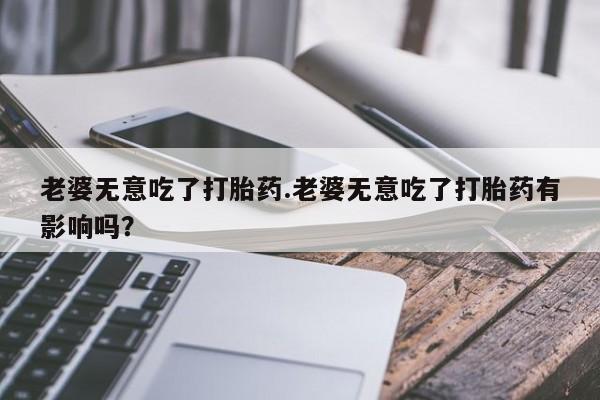 药流药购买联系老婆无意吃了打胎药.老婆无意吃了打胎药有影响吗？