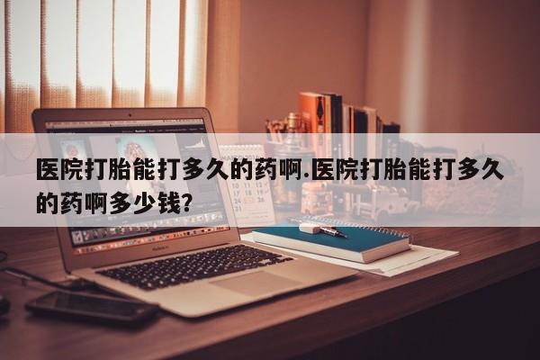 药流药购买联系医院打胎能打多久的药啊.医院打胎能打多久的药啊多少钱?