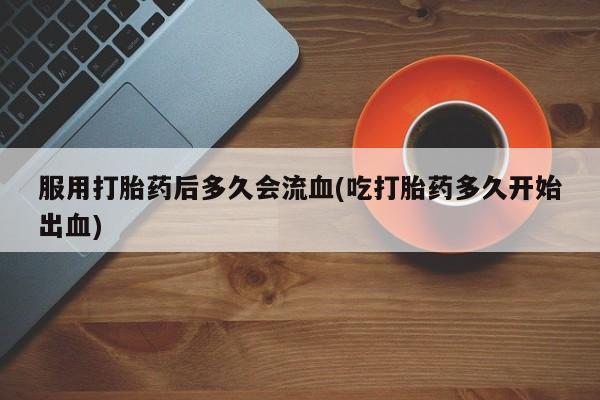药流药购买联系服用打胎药后多久会流血(吃打胎药多久开始出血)