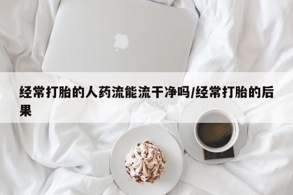 药流药购买联系经常打胎的人药流能流干净吗/经常打胎的后果