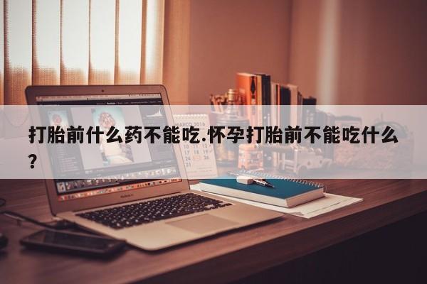 药流药购买联系打胎前什么药不能吃.怀孕打胎前不能吃什么?