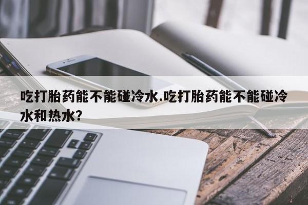 药流药购买联系吃打胎药能不能碰冷水.吃打胎药能不能碰冷水和热水？