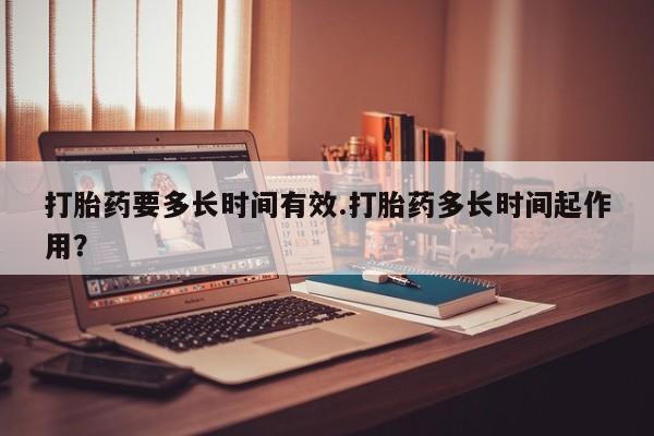 药流药购买联系打胎药要多长时间有效.打胎药多长时间起作用?
