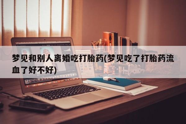 药流药购买联系梦见和别人离婚吃打胎药(梦见吃了打胎药流血了好不好)