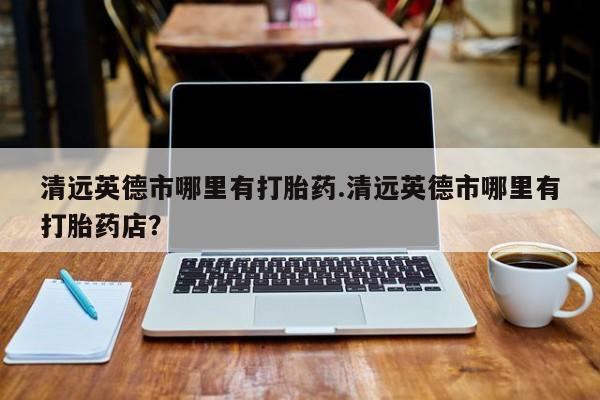 药流药购买联系清远英德市哪里有打胎药.清远英德市哪里有打胎药店？