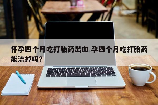 药流药购买联系怀孕四个月吃打胎药出血.孕四个月吃打胎药能流掉吗？