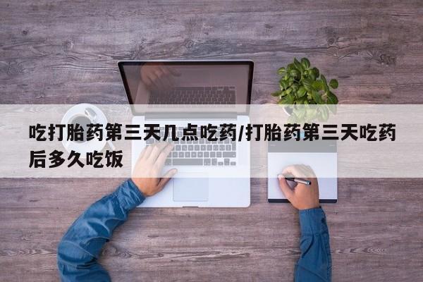 药流药购买联系吃打胎药第三天几点吃药/打胎药第三天吃药后多久吃饭