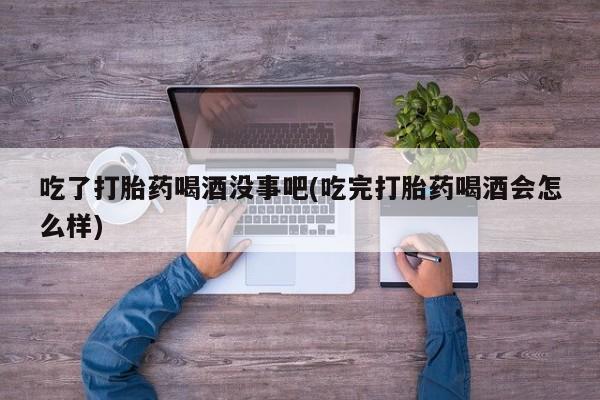 药流药购买联系吃了打胎药喝酒没事吧(吃完打胎药喝酒会怎么样)