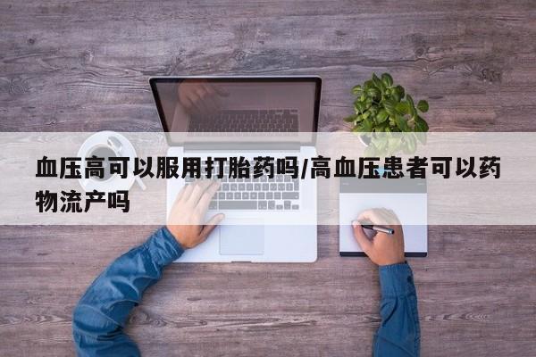 药流药购买联系血压高可以服用打胎药吗/高血压患者可以药物流产吗