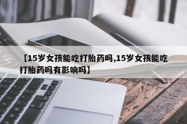 药流药购买联系【15岁女孩能吃打胎药吗,15岁女孩能吃打胎药吗有影响吗】