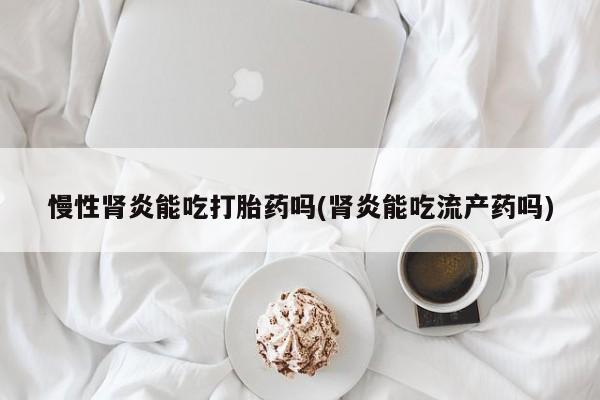 药流药购买联系慢性肾炎能吃打胎药吗(肾炎能吃流产药吗)