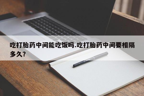 药流药购买联系吃打胎药中间能吃饭吗.吃打胎药中间要相隔多久？