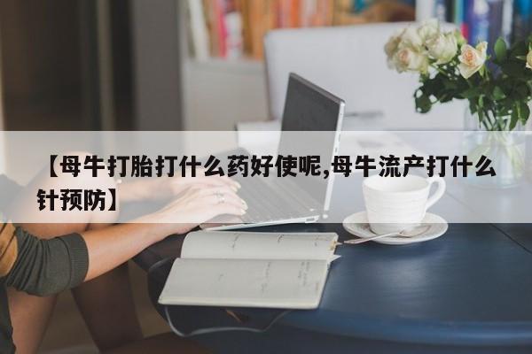 药流药购买联系【母牛打胎打什么药好使呢,母牛流产打什么针预防】